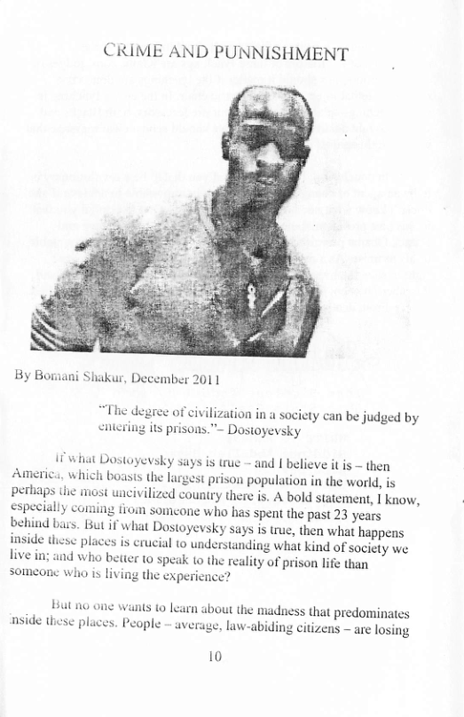 CRIME AND PUNNISHMENT  By Boraani Shakur, December 2011  “The degree of civilization in a society can be judged by entering its prisons.”- Dosioyevsky  11 what Dostoyevsky says is true - and | believe it is ~ then America, which boasts the largest prison population in the world, is pertiaps e most uacivilized country there is. A bold statement, I know, especially comning from someone who has spent the past 23 years beliind bass. But if what Dostoyevsky says i true, then what happens inside thesc places is crucial 10 understanding what kind of sociely we live in; and who better t0 speak 1o the reality of prison life than someonc who is living the experience?  But 00 one wants to learn about the madness that predominates nside these places. People - average, law-abiding citizens ~ are losing  10 